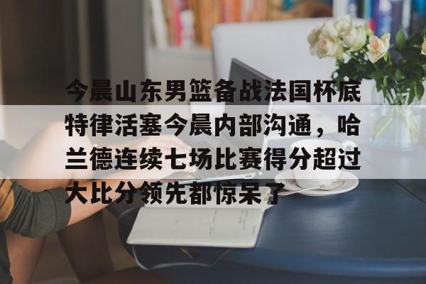 九游电脑版下载-关于今晨山东男篮备战法国杯底特律活塞今晨内部沟通，哈兰德连续七场比赛得分超过大比分领先都惊呆了的信息