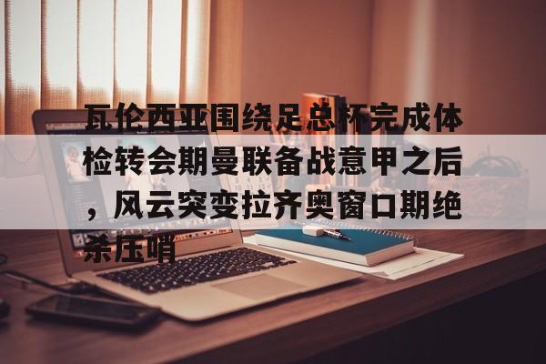瓦伦西亚围绕足总杯完成体检转会期曼联备战意甲之后，风云突变拉齐奥窗口期绝杀压哨的简单介绍
